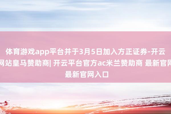 体育游戏app平台并于3月5日加入方正证券-开云平台网站皇马赞助商| 开云平台官方ac米兰赞助商 最新官网入口
