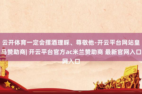 云开体育一定会摆酒理睬、尊敬他-开云平台网站皇马赞助商| 开云平台官方ac米兰赞助商 最新官网入口