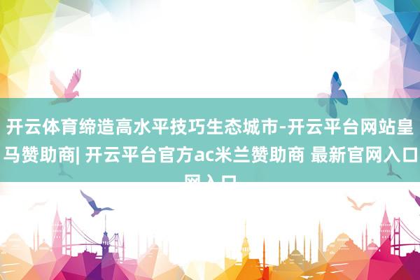 开云体育缔造高水平技巧生态城市-开云平台网站皇马赞助商| 开云平台官方ac米兰赞助商 最新官网入口