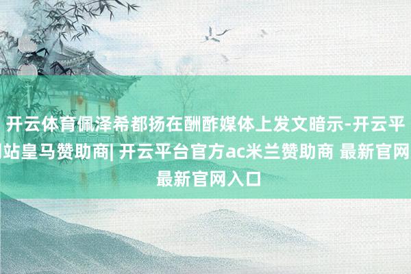 开云体育佩泽希都扬在酬酢媒体上发文暗示-开云平台网站皇马赞助商| 开云平台官方ac米兰赞助商 最新官网入口