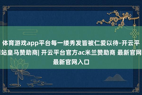 体育游戏app平台每一缕秀发皆被仁爱以待-开云平台网站皇马赞助商| 开云平台官方ac米兰赞助商 最新官网入口