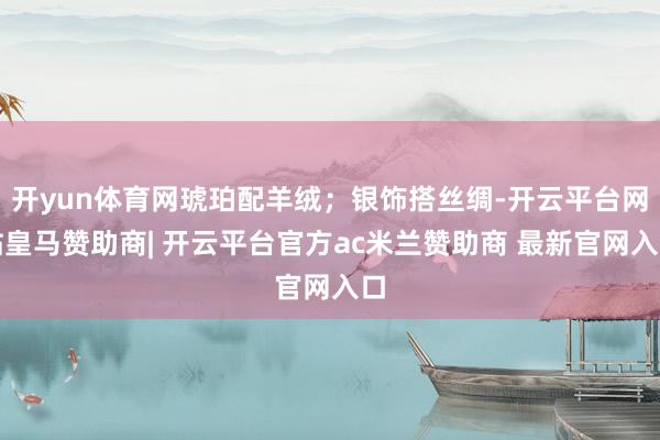 开yun体育网琥珀配羊绒；银饰搭丝绸-开云平台网站皇马赞助商| 开云平台官方ac米兰赞助商 最新官网入口