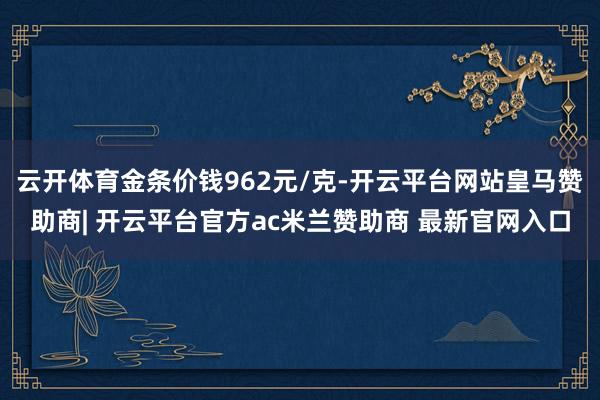 云开体育金条价钱962元/克-开云平台网站皇马赞助商| 开云平台官方ac米兰赞助商 最新官网入口