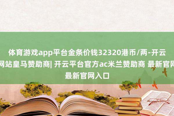 体育游戏app平台金条价钱32320港币/两-开云平台网站皇马赞助商| 开云平台官方ac米兰赞助商 最新官网入口