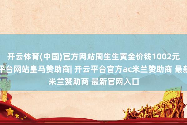 开云体育(中国)官方网站周生生黄金价钱1002元/克-开云平台网站皇马赞助商| 开云平台官方ac米兰赞助商 最新官网入口