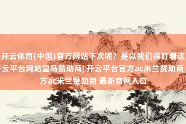 开云体育(中国)官方网站下次呢？是以我们得盯着这4个自保官-开云平台网站皇马赞助商| 开云平台官方ac米兰赞助商 最新官网入口