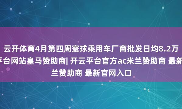 云开体育4月第四周寰球乘用车厂商批发日均8.2万辆-开云平台网站皇马赞助商| 开云平台官方ac米兰赞助商 最新官网入口