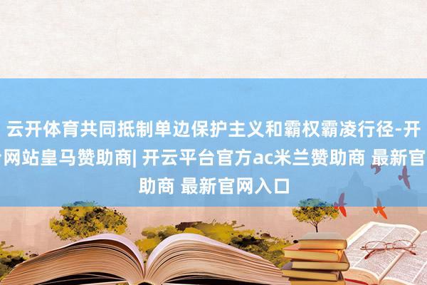 云开体育共同抵制单边保护主义和霸权霸凌行径-开云平台网站皇马赞助商| 开云平台官方ac米兰赞助商 最新官网入口