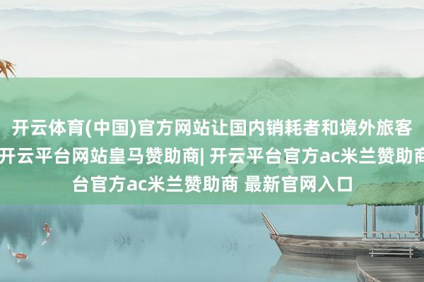 开云体育(中国)官方网站让国内销耗者和境外旅客惠购群众好物-开云平台网站皇马赞助商| 开云平台官方ac米兰赞助商 最新官网入口