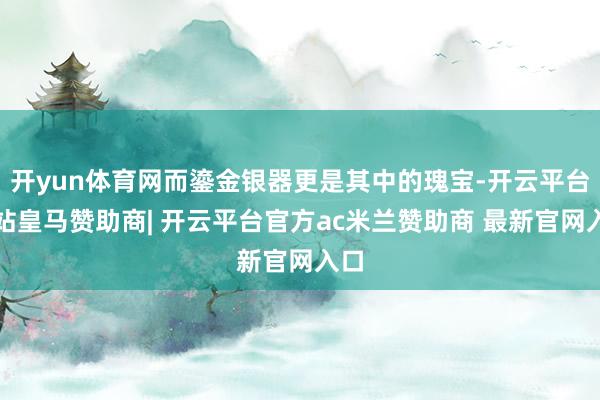 开yun体育网而鎏金银器更是其中的瑰宝-开云平台网站皇马赞助商| 开云平台官方ac米兰赞助商 最新官网入口