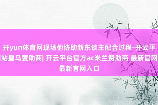 开yun体育网现场他协助新东谈主配合过程-开云平台网站皇马赞助商| 开云平台官方ac米兰赞助商 最新官网入口