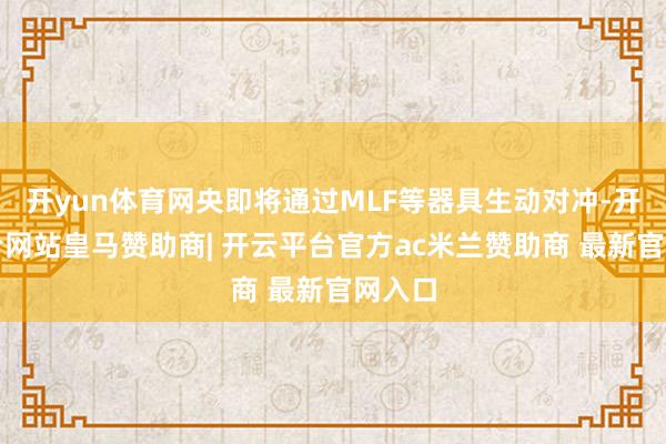 开yun体育网央即将通过MLF等器具生动对冲-开云平台网站皇马赞助商| 开云平台官方ac米兰赞助商 最新官网入口