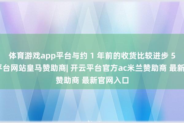 体育游戏app平台与约 1 年前的收货比较进步 5%-开云平台网站皇马赞助商| 开云平台官方ac米兰赞助商 最新官网入口