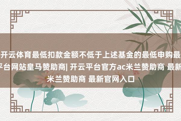 开云体育最低扣款金额不低于上述基金的最低申购最先-开云平台网站皇马赞助商| 开云平台官方ac米兰赞助商 最新官网入口
