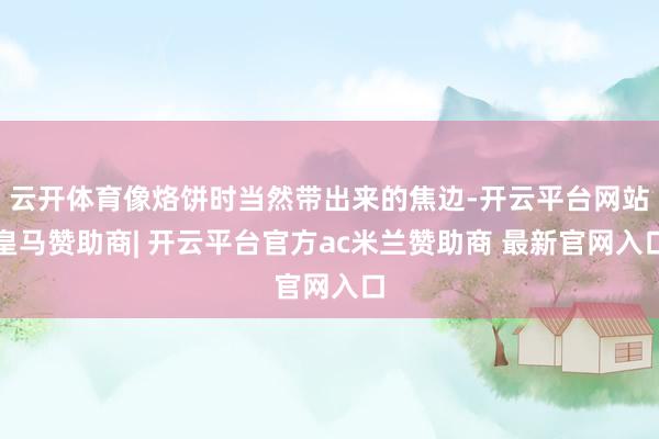 云开体育像烙饼时当然带出来的焦边-开云平台网站皇马赞助商| 开云平台官方ac米兰赞助商 最新官网入口