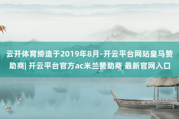 云开体育缔造于2019年8月-开云平台网站皇马赞助商| 开云平台官方ac米兰赞助商 最新官网入口