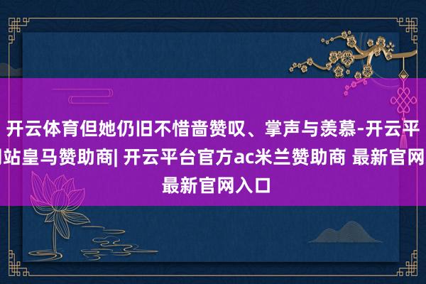 开云体育但她仍旧不惜啬赞叹、掌声与羡慕-开云平台网站皇马赞助商| 开云平台官方ac米兰赞助商 最新官网入口