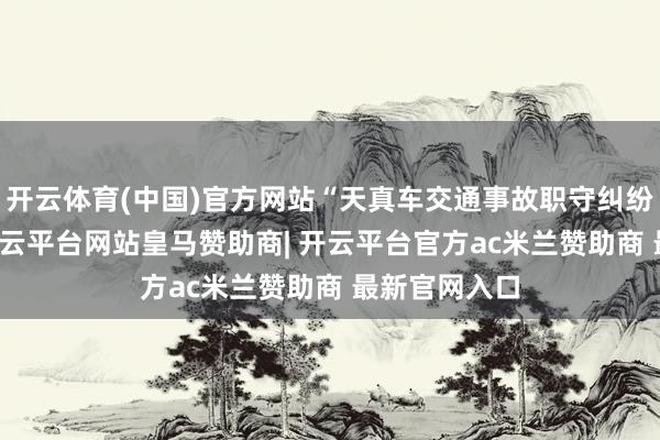开云体育(中国)官方网站“天真车交通事故职守纠纷”有26则-开云平台网站皇马赞助商| 开云平台官方ac米兰赞助商 最新官网入口