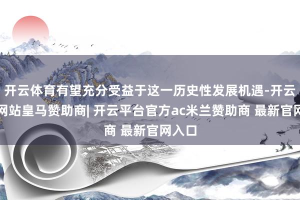 开云体育有望充分受益于这一历史性发展机遇-开云平台网站皇马赞助商| 开云平台官方ac米兰赞助商 最新官网入口