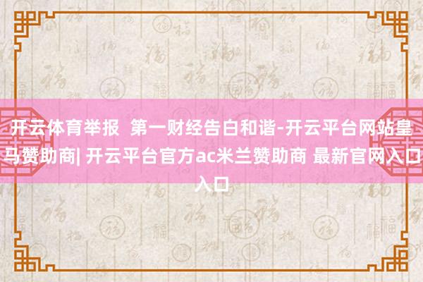 开云体育举报  第一财经告白和谐-开云平台网站皇马赞助商| 开云平台官方ac米兰赞助商 最新官网入口