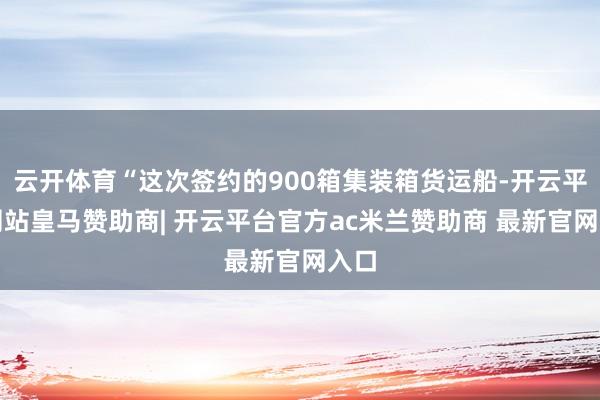 云开体育“这次签约的900箱集装箱货运船-开云平台网站皇马赞助商| 开云平台官方ac米兰赞助商 最新官网入口