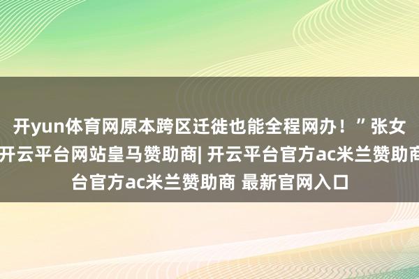 开yun体育网原本跨区迁徙也能全程网办!”张女士惊喜地说谈-开云平台网站皇马赞助商| 开云平台官方ac米兰赞助商 最新官网入口