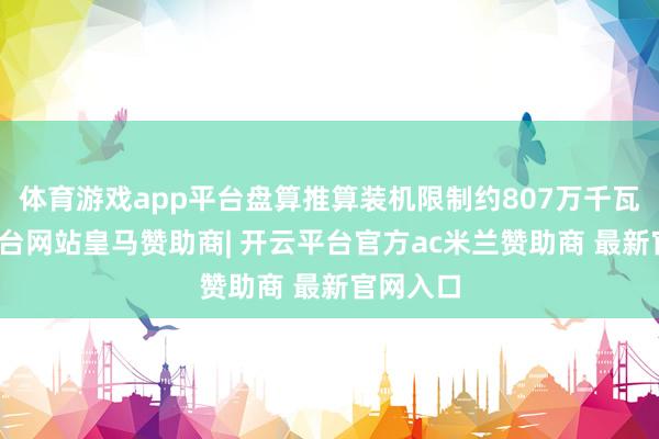体育游戏app平台盘算推算装机限制约807万千瓦-开云平台网站皇马赞助商| 开云平台官方ac米兰赞助商 最新官网入口