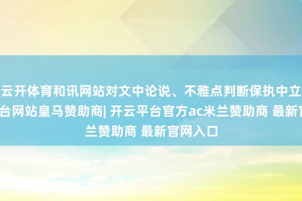 云开体育和讯网站对文中论说、不雅点判断保执中立-开云平台网站皇马赞助商| 开云平台官方ac米兰赞助商 最新官网入口