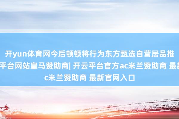 开yun体育网今后顿顿将行为东方甄选自营居品推选官-开云平台网站皇马赞助商| 开云平台官方ac米兰赞助商 最新官网入口