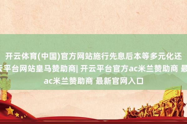 开云体育(中国)官方网站施行先息后本等多元化还方法样-开云平台网站皇马赞助商| 开云平台官方ac米兰赞助商 最新官网入口