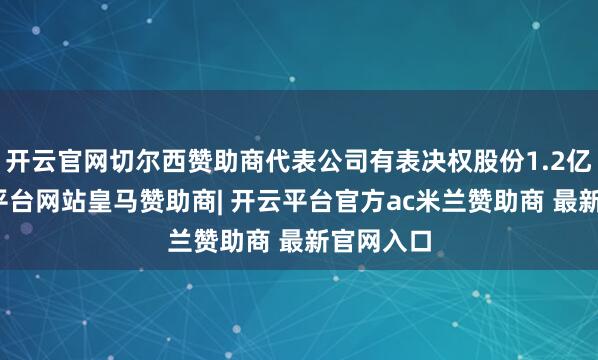 开云官网切尔西赞助商代表公司有表决权股份1.2亿股-开云平台网站皇马赞助商| 开云平台官方ac米兰赞助商 最新官网入口