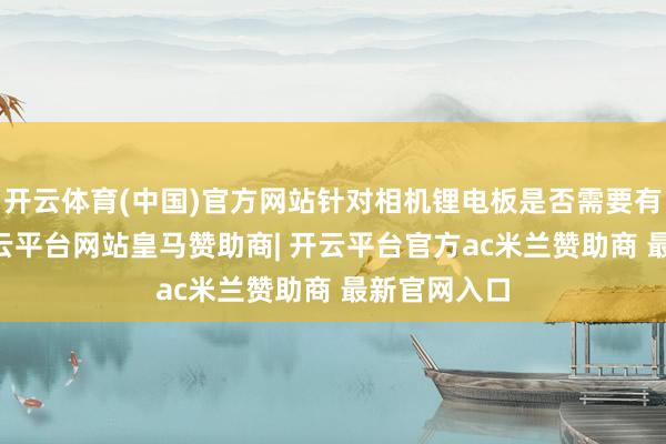 开云体育(中国)官方网站针对相机锂电板是否需要有3C瑰丽-开云平台网站皇马赞助商| 开云平台官方ac米兰赞助商 最新官网入口