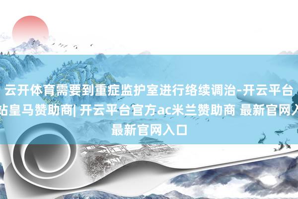 云开体育需要到重症监护室进行络续调治-开云平台网站皇马赞助商| 开云平台官方ac米兰赞助商 最新官网入口