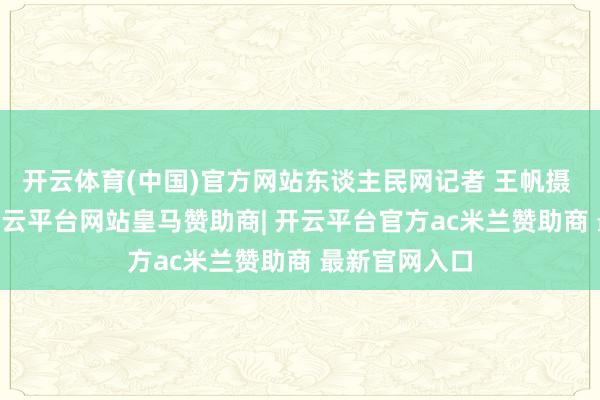 开云体育(中国)官方网站东谈主民网记者 王帆摄  开展今日-开云平台网站皇马赞助商| 开云平台官方ac米兰赞助商 最新官网入口