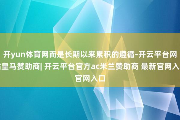 开yun体育网而是长期以来累积的遵循-开云平台网站皇马赞助商| 开云平台官方ac米兰赞助商 最新官网入口