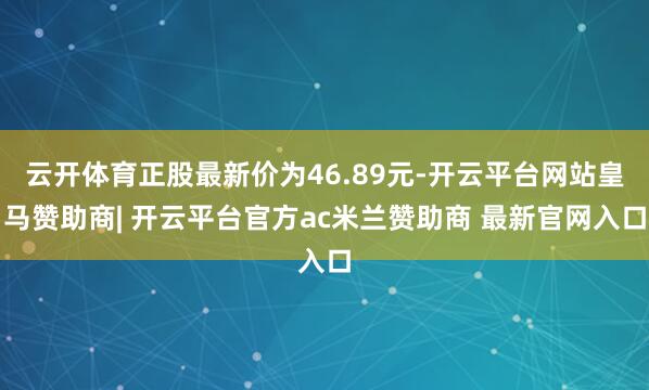 云开体育正股最新价为46.89元-开云平台网站皇马赞助商| 开云平台官方ac米兰赞助商 最新官网入口