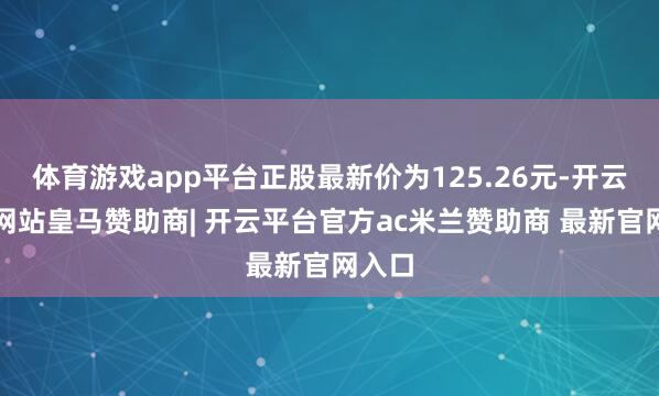 体育游戏app平台正股最新价为125.26元-开云平台网站皇马赞助商| 开云平台官方ac米兰赞助商 最新官网入口