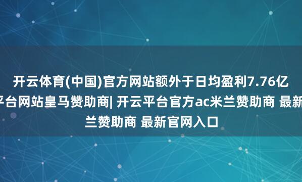 开云体育(中国)官方网站额外于日均盈利7.76亿元-开云平台网站皇马赞助商| 开云平台官方ac米兰赞助商 最新官网入口