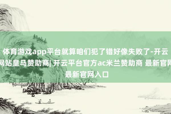 体育游戏app平台就算咱们犯了错好像失败了-开云平台网站皇马赞助商| 开云平台官方ac米兰赞助商 最新官网入口