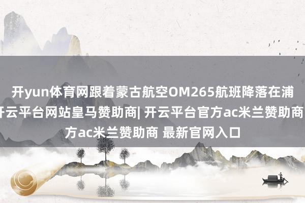 开yun体育网跟着蒙古航空OM265航班降落在浦东外洋机场-开云平台网站皇马赞助商| 开云平台官方ac米兰赞助商 最新官网入口