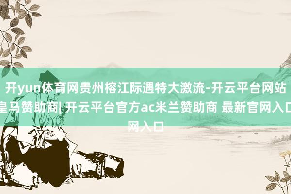 开yun体育网贵州榕江际遇特大激流-开云平台网站皇马赞助商| 开云平台官方ac米兰赞助商 最新官网入口
