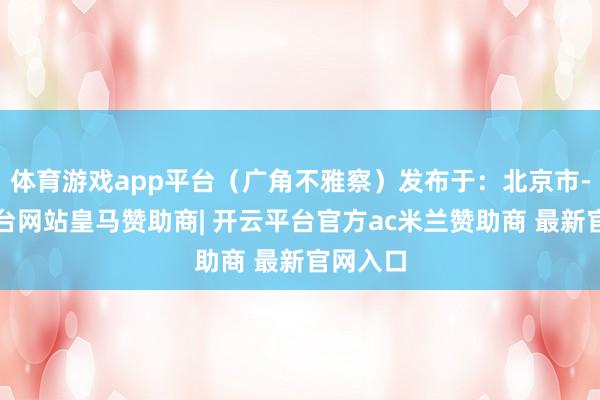 体育游戏app平台（广角不雅察）发布于：北京市-开云平台网站皇马赞助商| 开云平台官方ac米兰赞助商 最新官网入口