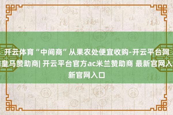 开云体育“中间商”从果农处便宜收购-开云平台网站皇马赞助商| 开云平台官方ac米兰赞助商 最新官网入口