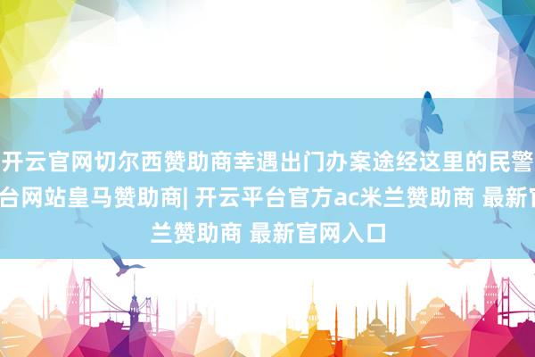 开云官网切尔西赞助商幸遇出门办案途经这里的民警-开云平台网站皇马赞助商| 开云平台官方ac米兰赞助商 最新官网入口