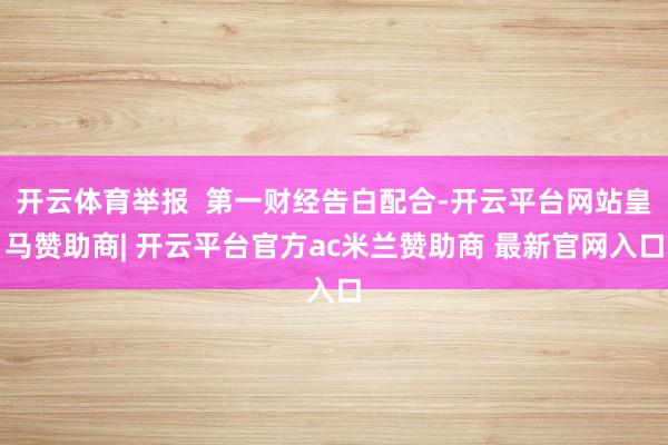 开云体育举报  第一财经告白配合-开云平台网站皇马赞助商| 开云平台官方ac米兰赞助商 最新官网入口