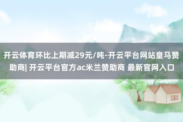 开云体育环比上期减29元/吨-开云平台网站皇马赞助商| 开云平台官方ac米兰赞助商 最新官网入口