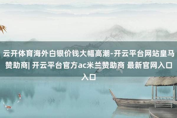 云开体育海外白银价钱大幅高潮-开云平台网站皇马赞助商| 开云平台官方ac米兰赞助商 最新官网入口