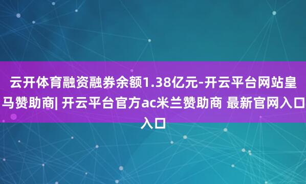 云开体育融资融券余额1.38亿元-开云平台网站皇马赞助商| 开云平台官方ac米兰赞助商 最新官网入口