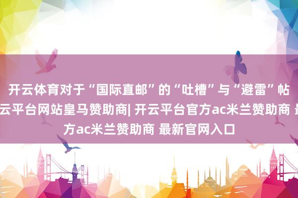 开云体育对于“国际直邮”的“吐槽”与“避雷”帖比比齐是-开云平台网站皇马赞助商| 开云平台官方ac米兰赞助商 最新官网入口