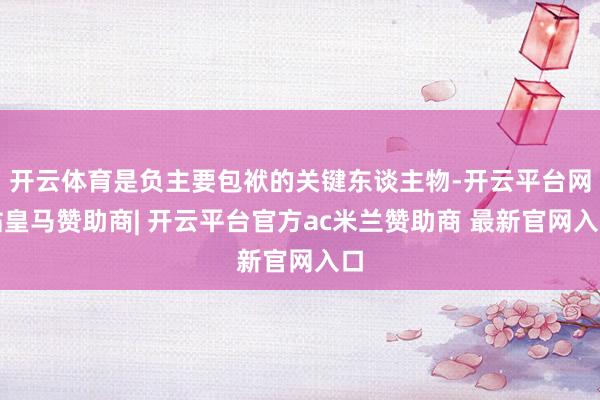 开云体育是负主要包袱的关键东谈主物-开云平台网站皇马赞助商| 开云平台官方ac米兰赞助商 最新官网入口